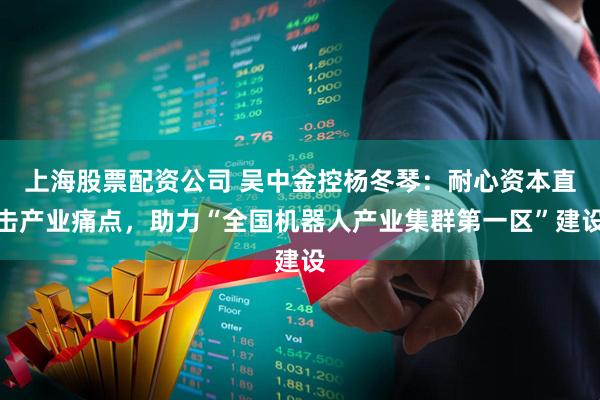 上海股票配资公司 吴中金控杨冬琴：耐心资本直击产业痛点，助力“全国机器人产业集群第一区”建设