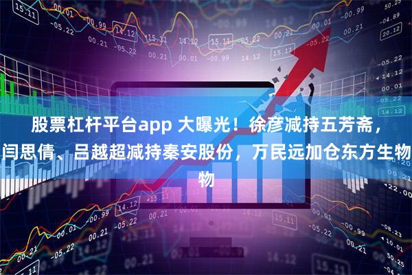 股票杠杆平台app 大曝光！徐彦减持五芳斋，闫思倩、吕越超减持秦安股份，万民远加仓东方生物