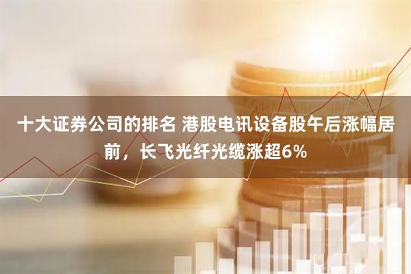 十大证券公司的排名 港股电讯设备股午后涨幅居前，长飞光纤光缆涨超6%