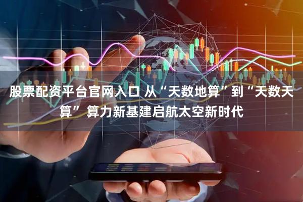 股票配资平台官网入口 从“天数地算”到“天数天算” 算力新基建启航太空新时代