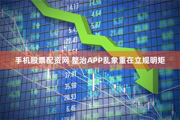 手机股票配资网 整治APP乱象重在立规明矩