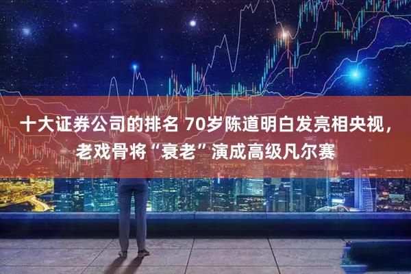 十大证券公司的排名 70岁陈道明白发亮相央视，老戏骨将“衰老”演成高级凡尔赛