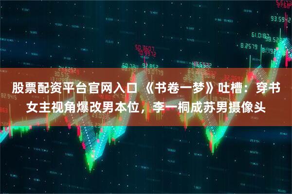 股票配资平台官网入口 《书卷一梦》吐槽：穿书女主视角爆改男本位，李一桐成苏男摄像头