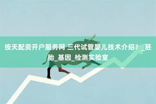 按天配资开户服务网 三代试管婴儿技术介绍？_胚胎_基因_检测实验室