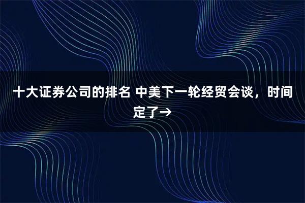 十大证券公司的排名 中美下一轮经贸会谈，时间定了→