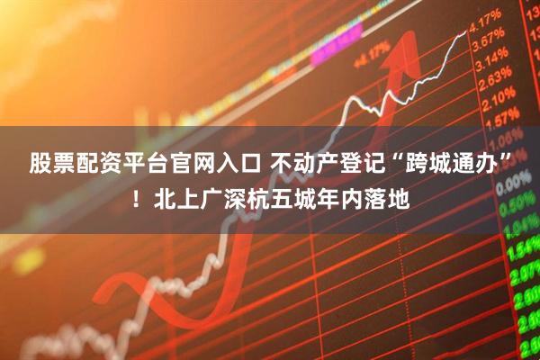 股票配资平台官网入口 不动产登记“跨城通办”！北上广深杭五城年内落地