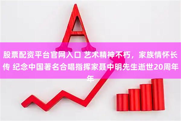 股票配资平台官网入口 艺术精神不朽，家族情怀长传 纪念中国著名合唱指挥家聂中明先生逝世20周年