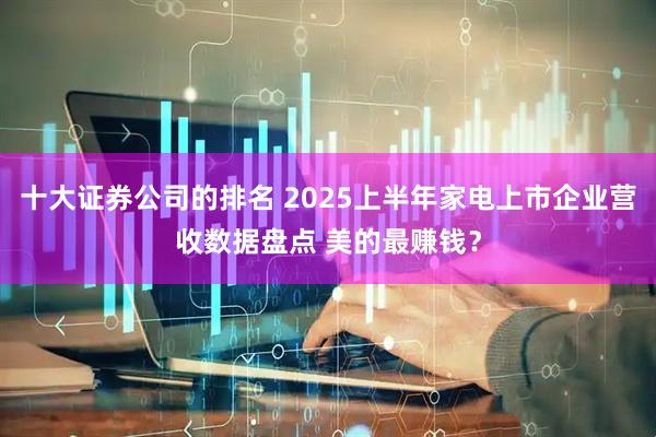 十大证券公司的排名 2025上半年家电上市企业营收数据盘点 美的最赚钱？